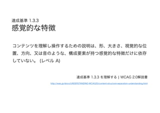 達成基準 1.3.3  
感覚的な特徴
コンテンツを理解し操作するための説明は、形、大きさ、視覚的な位
置、方向、又は音のような、構成要素が持つ感覚的な特徴だけに依存
していない。 (レベル A)
達成基準 1.3.3 を理解する | WCAG 2.0解説書
http://waic.jp/docs/UNDERSTANDING-WCAG20/content-structure-separation-understanding.html
 