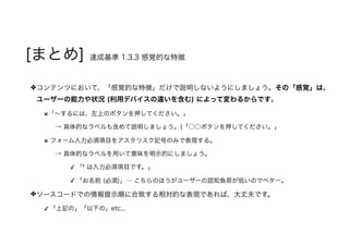 [まとめ] 達成基準 1.3.3 感覚的な特徴
コンテンツにおいて、「感覚的な特徴」だけで説明しないようにしましょう。その「感覚」は、
ユーザーの能力や状況 (利用デバイスの違いを含む) によって変わるからです。
×「～するには、左上のボタンを押してください。」
→ 具体的なラベルも含めて説明しましょう。(「○○ボタンを押してください。」
× フォーム入力必須項目をアスタリスク記号のみで表現する。
→ 具体的なラベルを用いて意味を明示的にしましょう。
✓ 「* は入力必須項目です。」
✓ 「お名前 (必須)」… こちらのほうがユーザーの認知負荷が低いのでベター。
ソースコードでの情報提示順に合致する相対的な表現であれば、大丈夫です。
✓ 「上記の」「以下の」etc...
 