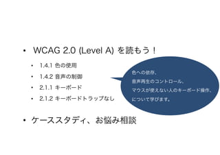 • WCAG 2.0 (Level A) を読もう！
• 1.4.1 色の使用
• 1.4.2 音声の制御
• 2.1.1 キーボード
• 2.1.2 キーボードトラップなし
• ケーススタディ、お悩み相談
色への依存、
音声再生のコントロール、
マウスが使えない人のキーボード操作、
について学びます。
 
