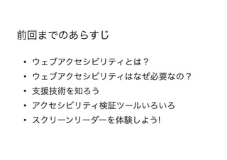 前回までのあらすじ
• ウェブアクセシビリティとは？
• ウェブアクセシビリティはなぜ必要なの？
• 支援技術を知ろう
• アクセシビリティ検証ツールいろいろ
• スクリーンリーダーを体験しよう!
 