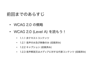 • WCAG 2.0 の概略
• WCAG 2.0 (Level A) を読もう！
• 1.1.1 非テキストコンテンツ
• 1.2.1 音声のみ及び映像のみ (収録済み)
• 1.2.2 キャプション (収録済み)
• 1.2.3 音声解説又はメディアに対する代替コンテンツ (収録済み)
前回までのあらすじ
 
