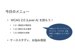 • WCAG 2.0 (Level A) を読もう！
• 1.3.1 情報及び関係性
• 1.3.2 意味のある順序
• 1.3.3 感覚的な特徴
• ケーススタディ、お悩み相談
今日のメニュー
多様なユーザーエージェント
(デバイス、ブラウザ、支援
技術) への適応について学び
ます。
 