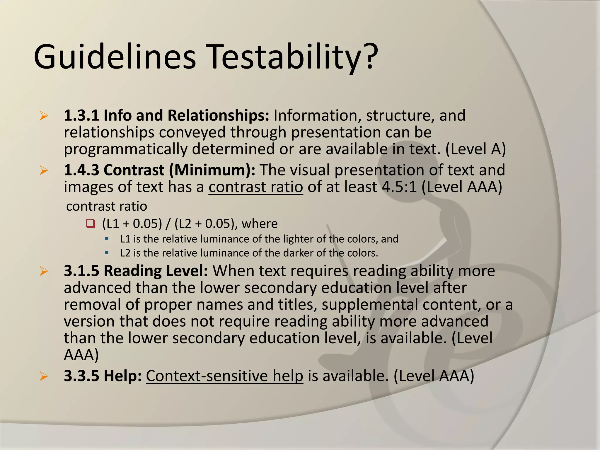 Guidelines Testability? 
1.3.1 Info and Relationships:Information, structure, and relationships conveyed through presentation can be programmatically determined or are available in text. (Level A) 
1.4.3 Contrast (Minimum): The visual presentation of text and images of text has a contrast ratioof at least 4.5:1 (Level AAA) 
contrast ratio 
(L1 + 0.05) / (L2 + 0.05), where 
L1 is the relative luminance of the lighter of the colors, and 
L2 is the relative luminance of the darker of the colors. 
3.1.5 Reading Level:When text requires reading ability more advanced than the lower secondary education level after removal of proper names and titles, supplemental content, or a version that does not require reading ability more advanced than the lower secondary education level, is available. (Level AAA) 
3.3.5 Help:Context-sensitive helpis available. (Level AAA)  