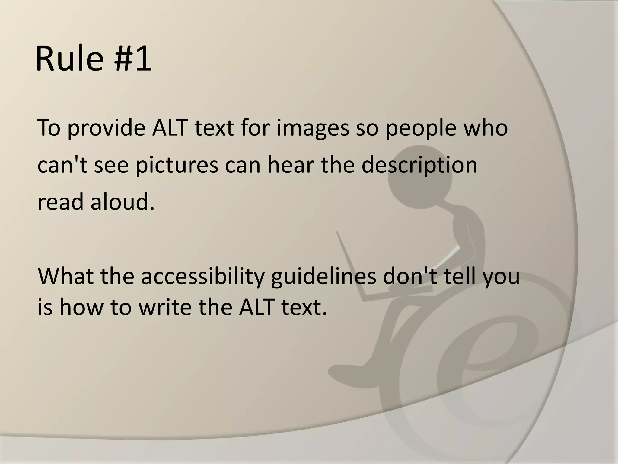 Rule #1 
To provide ALT text for images so people who 
can't see pictures can hear the description 
read aloud. 
What the accessibility guidelines don't tell you is how to write the ALT text.  