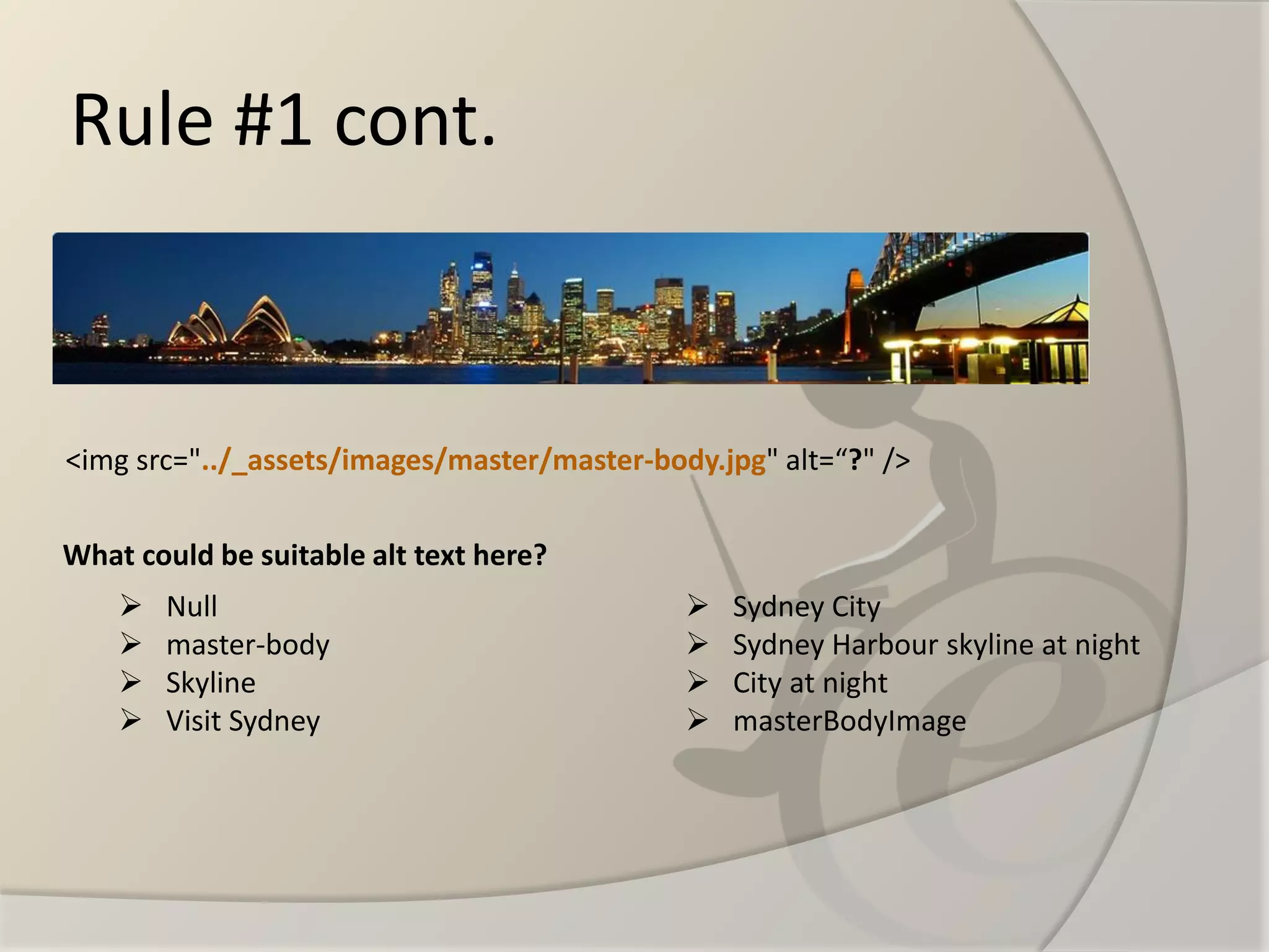 Rule #1 cont. 
<img src="../_assets/images/master/master-body.jpg" alt=“?" /> 
Null 
master-body 
Skyline 
Visit Sydney 
Sydney City 
Sydney Harbour skyline at night 
City at night 
masterBodyImage 
What could be suitable alt text here?  