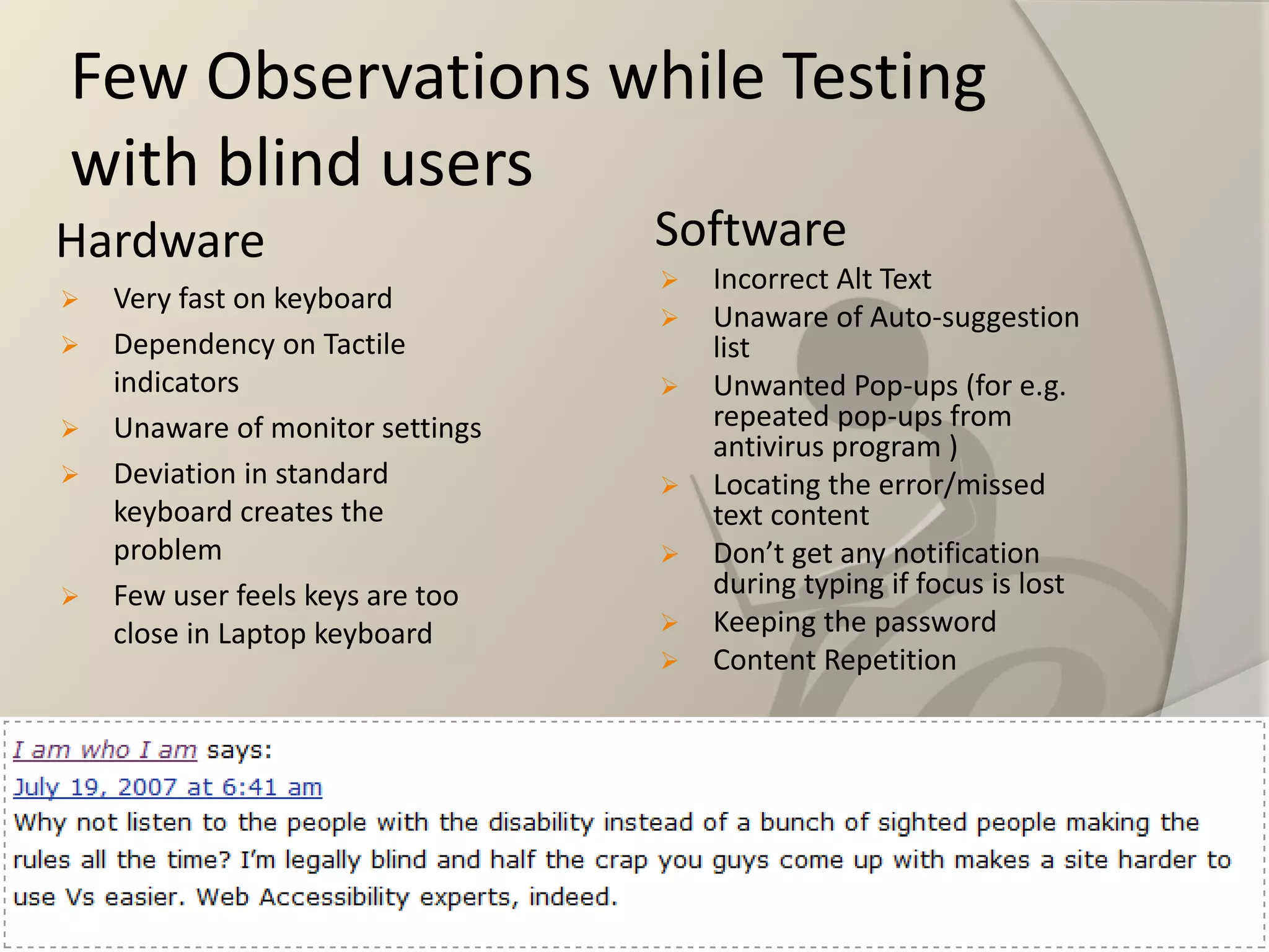 Few Observations while Testing with blind users 
Hardware 
Very fast on keyboard 
Dependency on Tactile indicators 
Unaware of monitor settings 
Deviation in standard keyboard creates the problem 
Few user feels keys are too close in Laptop keyboard 
Software 
Incorrect Alt Text 
Unaware of Auto-suggestion list 
Unwanted Pop-ups (for e.g. repeated pop-ups from antivirus program ) 
Locating the error/missed text content 
Don’t get any notification during typing if focus is lost 
Keeping the password 
Content Repetition  