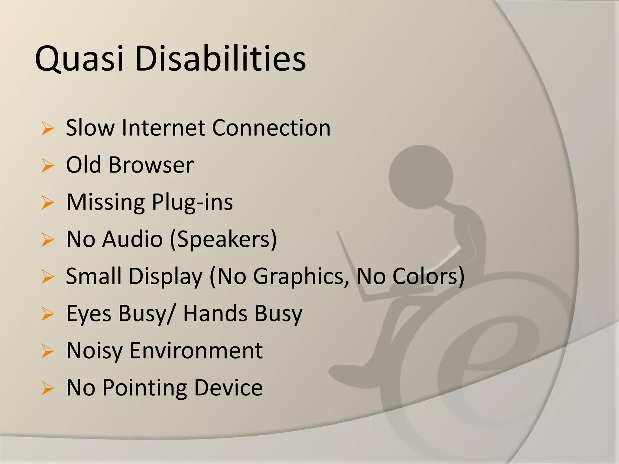 Quasi Disabilities 
Slow Internet Connection 
Old Browser 
Missing Plug-ins 
No Audio (Speakers) 
Small Display (No Graphics, No Colors) 
Eyes Busy/ Hands Busy 
Noisy Environment 
No Pointing Device  