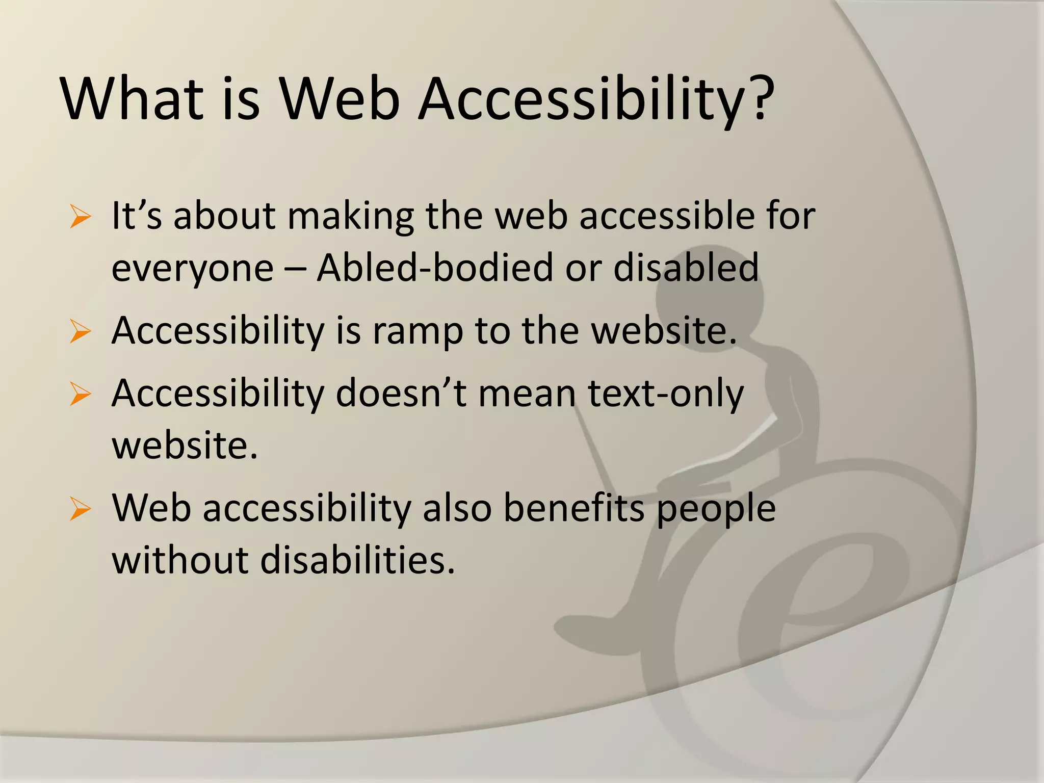 What is Web Accessibility? 
It’s about making the web accessible for everyone –Abled-bodied or disabled 
Accessibility is ramp to the website. 
Accessibility doesn’t mean text-only website. 
Web accessibility also benefits people without disabilities.  