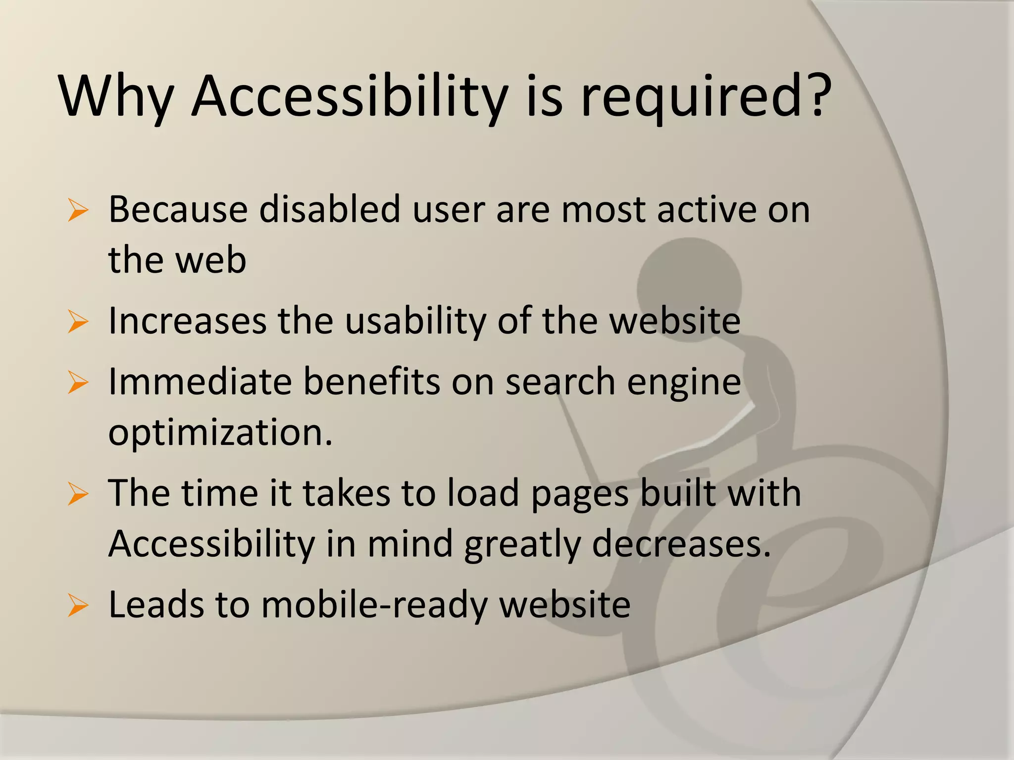 Why Accessibility is required? 
Because disabled user are most active on the web 
Increases the usability of the website 
Immediate benefits on search engine optimization. 
The time it takes to load pages built with Accessibility in mind greatly decreases. 
Leads to mobile-ready website  