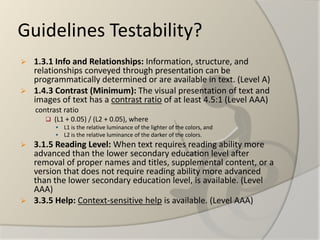 Guidelines Testability? 
1.3.1 Info and Relationships:Information, structure, and relationships conveyed through presentation can be programmatically determined or are available in text. (Level A) 
1.4.3 Contrast (Minimum): The visual presentation of text and images of text has a contrast ratioof at least 4.5:1 (Level AAA) 
contrast ratio 
(L1 + 0.05) / (L2 + 0.05), where 
L1 is the relative luminance of the lighter of the colors, and 
L2 is the relative luminance of the darker of the colors. 
3.1.5 Reading Level:When text requires reading ability more advanced than the lower secondary education level after removal of proper names and titles, supplemental content, or a version that does not require reading ability more advanced than the lower secondary education level, is available. (Level AAA) 
3.3.5 Help:Context-sensitive helpis available. (Level AAA)  