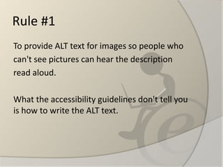 Rule #1 
To provide ALT text for images so people who 
can't see pictures can hear the description 
read aloud. 
What the accessibility guidelines don't tell you is how to write the ALT text.  