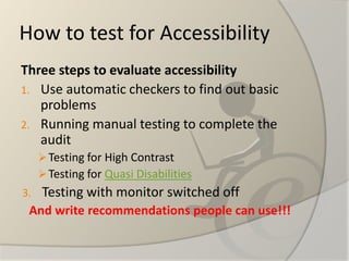 How to test for Accessibility 
Three steps to evaluate accessibility 
1.Use automatic checkers to find out basic problems 
2.Running manual testing to complete the audit 
Testing for High Contrast 
Testing for Quasi Disabilities 
3.Testing with monitor switched off 
And writerecommendationspeople canuse!!!  