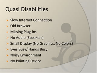 Quasi Disabilities 
Slow Internet Connection 
Old Browser 
Missing Plug-ins 
No Audio (Speakers) 
Small Display (No Graphics, No Colors) 
Eyes Busy/ Hands Busy 
Noisy Environment 
No Pointing Device  