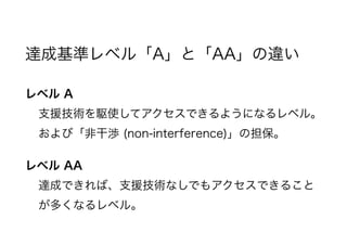達成基準レベル「A」と「AA」の違い
レベル A
支援技術を駆使してアクセスできるようになるレベル。
および「非干渉 (non-interference)」の担保。
レベル AA
達成できれば、支援技術なしでもアクセスできること
が多くなるレベル。
 