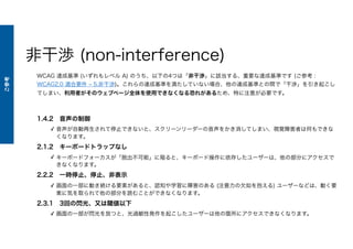 非干渉 (non-interference)
WCAG 達成基準 (いずれもレベル A) のうち、以下の4つは「非干渉」に該当する、重要な達成基準です (ご参考 :
WCAG2.0 適合要件 ‒ 5.非干渉)。これらの達成基準を満たしていない場合、他の達成基準との間で「干渉」を引き起こし
てしまい、利用者がそのウェブページ全体を使用できなくなる恐れがあるため、特に注意が必要です。
1.4.2 音声の制御
✓ 音声が自動再生されて停止できないと、スクリーンリーダーの音声をかき消してしまい、視覚障害者は何もできな
くなります。
2.1.2 キーボードトラップなし
✓ キーボードフォーカスが「脱出不可能」に陥ると、キーボード操作に依存したユーザーは、他の部分にアクセスで
きなくなります。
2.2.2 一時停止、停止、非表示
✓ 画面の一部に動き続ける要素があると、認知や学習に障害のある (注意力の欠如を抱える) ユーザーなどは、動く要
素に気を取られて他の部分を読むことができなくなります。
2.3.1 3回の閃光、又は閾値以下
✓ 画面の一部が閃光を放つと、光過敏性発作を起こしたユーザーは他の箇所にアクセスできなくなります。
ご参考
 