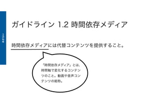 ガイドライン 1.2 時間依存メディア
時間依存メディアには代替コンテンツを提供すること。
「時間依存メディア」とは、
時間軸で変化するコンテン
ツのこと。動画や音声コン
テンツの総称。
おさらい
 