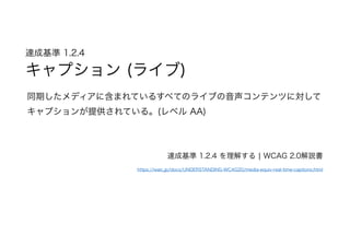 達成基準 1.2.4  
キャプション (ライブ)
同期したメディアに含まれているすべてのライブの音声コンテンツに対して
キャプションが提供されている。(レベル AA)
達成基準 1.2.4 を理解する | WCAG 2.0解説書
https://waic.jp/docs/UNDERSTANDING-WCAG20/media-equiv-real-time-captions.html
 