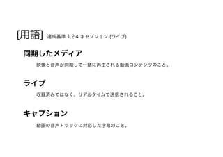 [用語] 達成基準 1.2.4 キャプション (ライブ)
同期したメディア
映像と音声が同期して一緒に再生される動画コンテンツのこと。
ライブ
収録済みではなく、リアルタイムで送信されること。
キャプション
動画の音声トラックに対応した字幕のこと。
 