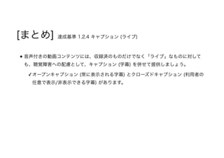 [まとめ] 達成基準 1.2.4 キャプション (ライブ)
音声付きの動画コンテンツには、収録済のものだけでなく「ライブ」なものに対して
も、聴覚障害への配慮として、キャプション (字幕) を併せて提供しましょう。
✓オープンキャプション (常に表示される字幕) とクローズドキャプション (利用者の
任意で表示/非表示できる字幕) があります。
 