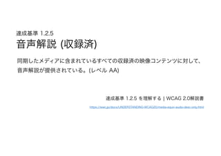 達成基準 1.2.5  
音声解説 (収録済)
同期したメディアに含まれているすべての収録済の映像コンテンツに対して、
音声解説が提供されている。(レベル AA)
達成基準 1.2.5 を理解する | WCAG 2.0解説書
https://waic.jp/docs/UNDERSTANDING-WCAG20/media-equiv-audio-desc-only.html
 