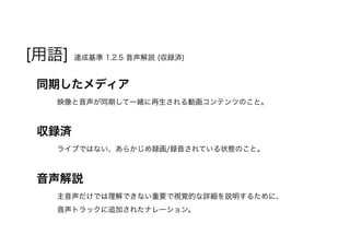 [用語] 達成基準 1.2.5 音声解説 (収録済)
同期したメディア
映像と音声が同期して一緒に再生される動画コンテンツのこと。
収録済
ライブではない、あらかじめ録画/録音されている状態のこと。
音声解説
主音声だけでは理解できない重要で視覚的な詳細を説明するために、
音声トラックに追加されたナレーション。
 