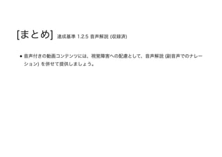 [まとめ] 達成基準 1.2.5 音声解説 (収録済)
音声付きの動画コンテンツには、視覚障害への配慮として、音声解説 (副音声でのナレー
ション) を併せて提供しましょう。
 
