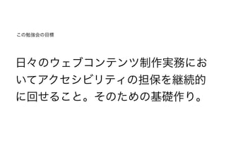 この勉強会の目標
日々のウェブコンテンツ制作実務にお
いてアクセシビリティの担保を継続的
に回せること。そのための基礎作り。
 