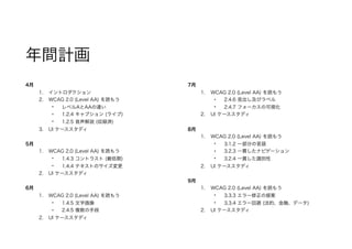 年間計画
4月
1. イントロダクション
2. WCAG 2.0 (Level AA) を読もう
• レベルAとAAの違い
• 1.2.4 キャプション (ライブ)
• 1.2.5 音声解説 (収録済)
3. UI ケーススタディ
5月
1. WCAG 2.0 (Level AA) を読もう
• 1.4.3 コントラスト (最低限)
• 1.4.4 テキストのサイズ変更
2. UI ケーススタディ
6月
1. WCAG 2.0 (Level AA) を読もう
• 1.4.5 文字画像
• 2.4.5 複数の手段
2. UI ケーススタディ
7月
1. WCAG 2.0 (Level AA) を読もう
• 2.4.6 見出し及びラベル
• 2.4.7 フォーカスの可視化
2. UI ケーススタディ
8月
1. WCAG 2.0 (Level AA) を読もう
• 3.1.2 一部分の言語
• 3.2.3 一貫したナビゲーション
• 3.2.4 一貫した識別性
2. UI ケーススタディ
9月
1. WCAG 2.0 (Level AA) を読もう
• 3.3.3 エラー修正の提案
• 3.3.4 エラー回避 (法的、金融、データ)
2. UI ケーススタディ
 