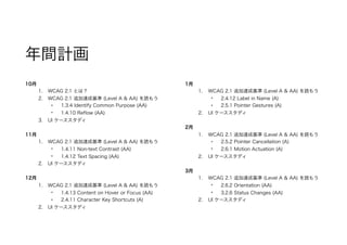 年間計画
10月
1. WCAG 2.1 とは？
2. WCAG 2.1 追加達成基準 (Level A & AA) を読もう
• 1.3.4 Identify Common Purpose (AA)
• 1.4.10 Reflow (AA)
3. UI ケーススタディ
11月
1. WCAG 2.1 追加達成基準 (Level A & AA) を読もう
• 1.4.11 Non-text Contrast (AA)
• 1.4.12 Text Spacing (AA)
2. UI ケーススタディ
12月
1. WCAG 2.1 追加達成基準 (Level A & AA) を読もう
• 1.4.13 Content on Hover or Focus (AA)
• 2.4.11 Character Key Shortcuts (A)
2. UI ケーススタディ
1月
1. WCAG 2.1 追加達成基準 (Level A & AA) を読もう
• 2.4.12 Label in Name (A)
• 2.5.1 Pointer Gestures (A)
2. UI ケーススタディ
2月
1. WCAG 2.1 追加達成基準 (Level A & AA) を読もう
• 2.5.2 Pointer Cancellation (A)
• 2.6.1 Motion Actuation (A)
2. UI ケーススタディ
3月
1. WCAG 2.1 追加達成基準 (Level A & AA) を読もう
• 2.6.2 Orientation (AA)
• 3.2.6 Status Changes (AA)
2. UI ケーススタディ
 