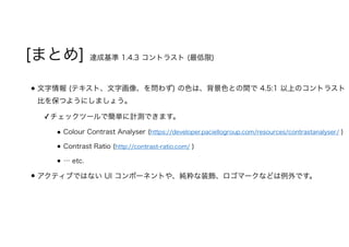[まとめ] 達成基準 1.4.3 コントラスト (最低限)
文字情報 (テキスト、文字画像、を問わず) の色は、背景色との間で 4.5:1 以上のコントラスト
比を保つようにしましょう。
✓チェックツールで簡単に計測できます。
Colour Contrast Analyser (https://developer.paciellogroup.com/resources/contrastanalyser/ )
Contrast Ratio (http://contrast-ratio.com/ )
… etc.
アクティブではない UI コンポーネントや、純粋な装飾、ロゴマークなどは例外です。
 