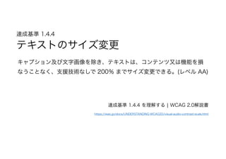 達成基準 1.4.4  
テキストのサイズ変更
キャプション及び文字画像を除き、テキストは、コンテンツ又は機能を損
なうことなく、支援技術なしで 200％ までサイズ変更できる。(レベル AA)
達成基準 1.4.4 を理解する | WCAG 2.0解説書
https://waic.jp/docs/UNDERSTANDING-WCAG20/visual-audio-contrast-scale.html
 