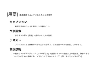 [用語] 達成基準 1.4.4 テキストのサイズ変更
キャプション
動画の音声トラックに対応した字幕のこと。
文字画像
非テキスト形式 (画像) で提示された文字情報。
テキスト
プログラムによる解釈が可能な文字の並びで、自然言語で何かを表現しているもの。
支援技術
一般的なユーザエージェント (ブラウザなど ) で提供されている機能以上の機能を、障害のある
ユーザーのために提供する、ソフトウェアやハードウェア。(例 : スクリーンリーダー)
 