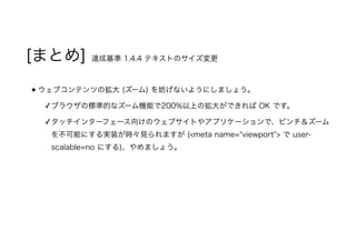[まとめ] 達成基準 1.4.4 テキストのサイズ変更
ウェブコンテンツの拡大 (ズーム) を妨げないようにしましょう。
✓ブラウザの標準的なズーム機能で200%以上の拡大ができれば OK です。
✓タッチインターフェース向けのウェブサイトやアプリケーションで、ピンチ＆ズーム
を不可能にする実装が時々見られますが (<meta name=“viewport”> で user-
scalable=no にする)、やめましょう。
 