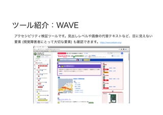 ツール紹介：WAVE
アクセシビリティ検証ツールです。見出しレベルや画像の代替テキストなど、目に見えない
要素 (視覚障害者にとって大切な要素) も確認できます。https://wave.webaim.org/　
 