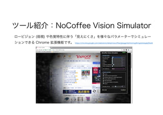 ツール紹介：NoCoffee Vision Simulator
ロービジョン (弱視) や色覚特性に伴う「見えにくさ」を様々なパラメーターでシミュレー
ションできる Chrome 拡張機能です。 https://chrome.google.com/webstore/detail/nocoffee/jjeeggmbnhckmgdhmgdckeigabjfbddl
 
