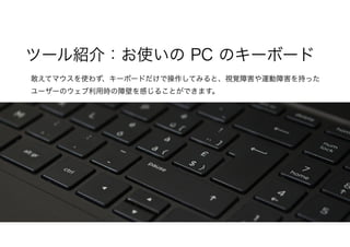 敢えてマウスを使わず、キーボードだけで操作してみると、視覚障害や運動障害を持った
ユーザーのウェブ利用時の障壁を感じることができます。
ツール紹介：お使いの PC のキーボード
 
