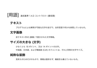 [用語] 達成基準 1.4.3 コントラスト (最低限)
テキスト
プログラムによる解釈が可能な文字の並びで、自然言語で何かを表現しているもの。
文字画像
非テキスト形式 (画像) で提示された文字情報。
サイズの大きな (文字)
少なくとも 18 ポイント、又は 14 ポイントの太字。
中国語、日本語、および韓国語 (CJK) のフォントは、それと同等の文字サイズ。
純粋な装飾
見栄えのためだけのもので、情報は提供せず、機能性も備えていないもの。
 