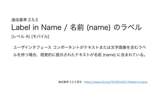 達成基準 2.5.3  
Label in Name / 名前 (name) のラベル 
(レベル A) [モバイル]
ユーザインタフェース コンポーネントがテキストまたは文字画像を含むラベ
ルを持つ場合、視覚 的に提示されたテキストが名前 (name) に含まれている。
達成基準 2.5.3 原文 : https://www.w3.org/TR/WCAG21/#label-in-name
 