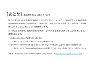 [まとめ] 達成基準 2.5.3 Label in Name
UI コンポーネントで視覚的に表示されているラベルと、ソースコード内のアクセシブルな名前
(accessible name) の記述が一致していないと、音声コマンドで当該 UI コンポーネントを操
作しようとしても、反応しない恐れがあります。
以下のような実装で、視覚的に表示されているラベルを上書きしたり分断したりしないよう、
注意しましょう。
• <button aria-label=“送信”>Go</button>
… 音声コマンドで「Go」と発話してもボタンが実行されない。
• <a href=“…”>Download <span class=“sr-only”>Product A</span> Specifications</a>
… 音声コマンドで「Download Specifications (仕様書をダウンロード)」と発話してもリンクが実行されない。
ご参考 : Accessible Name and Description Computation 1.1 https://www.w3.org/TR/accname-1.1/
 