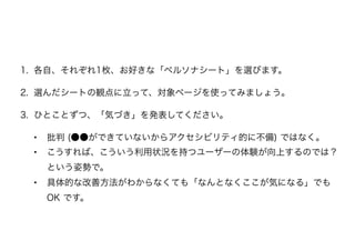 1. 各自、それぞれ1枚、お好きな「ペルソナシート」を選びます。
2. 選んだシートの観点に立って、対象ページを使ってみましょう。
3. ひとことずつ、「気づき」を発表してください。
• 批判 (●●ができていないからアクセシビリティ的に不備) ではなく。
• こうすれば、こういう利用状況を持つユーザーの体験が向上するのでは？
という姿勢で。
• 具体的な改善方法がわからなくても「なんとなくここが気になる」でも
OK です。
 