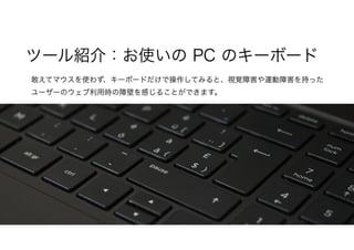 敢えてマウスを使わず、キーボードだけで操作してみると、視覚障害や運動障害を持った
ユーザーのウェブ利用時の障壁を感じることができます。
ツール紹介：お使いの PC のキーボード
 