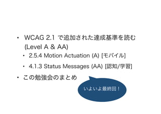 • WCAG 2.1 で追加された達成基準を読む
(Level A & AA)
• 2.5.4 Motion Actuation (A) [モバイル]
• 4.1.3 Status Messages (AA) [認知/学習]
• この勉強会のまとめ
いよいよ最終回！
 