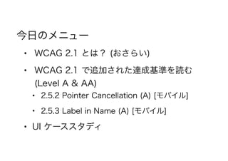 今日のメニュー
• WCAG 2.1 とは？ (おさらい)
• WCAG 2.1 で追加された達成基準を読む
(Level A & AA)
• 2.5.2 Pointer Cancellation (A) [モバイル]
• 2.5.3 Label in Name (A) [モバイル]
• UI ケーススタディ
 
