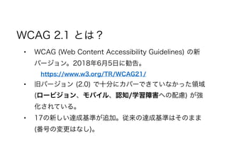 WCAG 2.1 とは？
• WCAG (Web Content Accessibility Guidelines) の新
バージョン。2018年6月5日に勧告。
https://www.w3.org/TR/WCAG21/
• 旧バージョン (2.0) で十分にカバーできていなかった領域
(ロービジョン 、モバイル 、認知/学習障害 への配慮) が強
化されている。
• 17の新しい達成基準が追加。従来の達成基準はそのまま
(番号の変更はなし)。
 