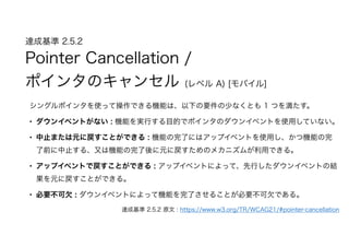達成基準 2.5.2  
Pointer Cancellation /
ポインタのキャンセル (レベル A) [モバイル]
シングルポインタを使って操作できる機能は、以下の要件の少なくとも 1 つを満たす。
• ダウンイベントがない : 機能を実行する目的でポインタのダウンイベントを使用していない。
• 中止または元に戻すことができる : 機能の完了にはアップイベントを使用し、かつ機能の完
了前に中止する、又は機能の完了後に元に戻すためのメカニズムが利用できる。
• アップイベントで戻すことができる : アップイベントによって、先行したダウンイベントの結
果を元に戻すことができる。
• 必要不可欠 : ダウンイベントによって機能を完了させることが必要不可欠である。
達成基準 2.5.2 原文 : https://www.w3.org/TR/WCAG21/#pointer-cancellation
 