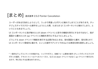 [まとめ] 達成基準 2.5.2 Pointer Cancellation
ユーザーがある行為をしようとして、うっかり間違ったボタンに触れてしまうことがあります。タッ
チジェスチャでスクロール操作をしようとした際、たまたま UI コンポーネントに触れてしまう、と
いうこともあるでしょう。
UI コンポーネントに指が触れたとき (down イベント) に即その機能を実行にするのではなく、指が
画面から離れたとき (up イベント) に機能を実行にするようにしましょう。
どうしても down イベントで機能を実行する必要があるときは、指を画面から離す、指を滑らせて
UI コンポーネント領域外に動かす、といった操作でアンドゥできるような無効化策を提供しましょう。
* 一般的なウェブコンテンツの実装では、リンクやボタン、各種フォーム要素の操作 (チェックボックス/ラジオ
ボタンの選択、テキストフィールドへのフォーカス、など) は down イベントではなく up イベントで実行され
るので、特に気にする必要はありません。
 