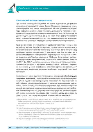 10 Прозорий добуток – незворотні зміни нергетичного сектору України
Особливості нових правил
Комплексний вплив на енергосектор
Три головні законодавчі ініціативи, які мають відношення до Третього
енергетичного пакету ЄС, а саме Закон «Про ринок природного газу»,
законопроекти про ринок електроенергії та про державного регуля-
тора в сфері енергетики, поза сумнівом, допоможуть у створенні кон-
курентного середовища на енергетичних ринках. Але, незважаючи на
деякі невдачі, що мали місце до цього часу, лише реформа газового
ринку демонструє суттєвий прогрес і, на думку експертів, не можна ви-
ключати інші українські видобувні сектори з комплексної реформи10
.
Це значною мірою стосується гірничодобувного сектору, і перш за все
видобутку вугілля. Українська вугільна промисловість знаходиться в
поганому економічному та технічному становищі. Вона потерпає від
порівняно низької продуктивності, яка знижується, і це поєднується з
високими затратами на видобуток11
. Однак вугілля все ще має важли-
ве значення для України, оскільки в 2014 році його частка у валово-
му внутрішньому енергетичному споживанні країни склала близько
33,7%12
. Ще 46%13
чистої максимальної електричної потужності елек-
тростанцій походять з вугільних електростанцій. Зокрема, існуван-
ня монополій у сфері вироблення електроенергії на основі вугілля14
перешкоджає залученню нагально необхідних інвестицій у застарілі
технології.
Законопроект може відіграти головну роль у покращенні клімату для
залучення інвестицій, гарантуючи іноземним інвесторам недискримі-
наційний підхід на основі принципів прозорості, які поширюються на
всіх суб’єктів господарської діяльності, включно з державними компа-
ніями. Таким чином, разом із законопроектом про ринок електричної
енергії, він пропонує унікальну можливість для вирішення цієї пробле-
ми. Фактично країна, що дотримується стандарту ІПВГ, дає безпосеред-
ній сигнал іноземним інвесторам про готовність уряду до реформ та
діалогу, що в свою чергу має прямій вплив на обсяги інвестицій.
10 Åslund, Anders (2016): Securing Ukraine’s Energy Sector. Issue Brief April 2016, Atlantic Council.
Global Energy Center and Dinu Patriciu Eurasia Center, http://www.atlanticcouncil.org/
publications/issue-briefs/securing-ukraine-s-energy-sector
11 Там само
12 Власні підрахунки на основі даних Енергетичного балансу України за 2014 рік, http://
www.ukrstat.gov.ua/operativ/operativ2015/energ/en_bal/Bal_2014_u.zip
13 Власні підрахунки, на основі Energy Community Secretariat (2015): Annual Implementation
Report. 1 вересня 2015 року, http://www.atlanticcouncil.org/publications/issue-briefs/
securing-ukraine-s-energy-sector.
14 http://www.amc.gov.ua/amku/doccatalog/document?id=125981schema=main
 