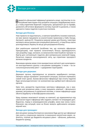 19Прозорий добуток – незворотні зміни нергетичного сектору України
Вигоди для всіх
Відкритість фінансової інформації дозволить владі, суспільству та по-
тенційним інвесторам чітко розуміти ситуацію у видобувному секто-
рі, а тому сприятиме боротьбі з корупцією, зрозумілості цін та тарифів,
дозволить об’єктивно формувати систему ліцензій та дозволів, а також
адекватні ставки податків та рентних платежів.
Вигоди для бізнесу:
Нові правила не відштовхнуть, а навпаки приваблять іноземні компанії,
які вже звикли працювати за аналогічними правилами у США, Канаді,
Австралії, країнах ЄС. Розуміючи рамкові умови для бізнесу, інвестори
матимуть менші ризики для операційної діяльності, а тому більш охоче
розглядатимуть Україну як місце для розширення бізнесу.
Для українських компаній (особливо тих, що належать офшорним
юрисдикціям), нові правила означатимуть більшу відповідальність
при розробці надр, контроль за виконанням інвестиційних програм та
барʼєр для «оптимізації» податків. Для материнських компаній перед-
бачається подання консолідованого звіту, що сприятиме прозорості
великих холдингів.
Важливим кроком може стати використання звітності для налагоджен-
ня конструктивного діалогу з місцевими громадами, а також – на за-
гальнонаціональному рівні – з урядовими структурами.
Вигоди для держави:
Державні органи, відповідальні за розвиток видобувного сектора,
зможуть краще оцінювати і аналізувати ситуацію, оскільки отримають
новий пласт даних. Базова фінансова інформація про сплату податків
буде загальнодоступною і не залежатиме від «доброї волі» фіскальних
органів.
Крім того, розкриттю підлягатиме змістовна інформація, яка є важ-
ливою для розуміння умов, в яких працюють компанії – фіскального
режиму, регулювання та дозвільної системи, а також інформація щодо
обсягів видобутку та бенефіціарних власників.
Уряд отримає можливості впливу на компанії, що відмовляються від
своєчасної подачі інформації або надають неповні чи неправдиві дані.
Водночас, поряд із запровадженням штрафів, закон має низку «запо-
біжників» від ситуацій, коли на бізнес можуть здійснювати неправо-
мірний тиск.
Вигоди для громадян:
Для місцевих громад безперечно важливою буде доступ до інформації
про участь у соціальних проектах та виконання екологічних вимог, за-
йнятість, платежі до бюджетів місцевого рівня – обласних, районних,
бюджетів громад.
 