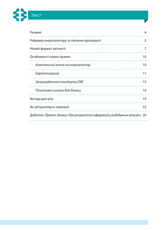 Зміст
Резюме 4
Реформа енергосектору та питання прозорості 5
Новий формат звітності 7
Особливості нових правил 10
Комплексний вплив на енергосектор 10
Євроінтеграція 11
Запровадження стандарту ІПВГ 15
Позитивні сигнали для бізнесу 16
Вигоди для всіх 19
Як звітуватимуть компанії 22
Додаток: Проект Закону «Про розкриття інформації у видобувних галузях» 26
 