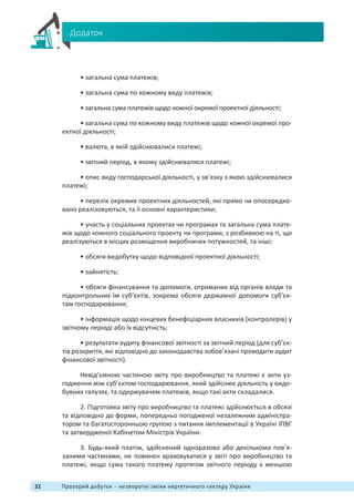 32 Прозорий добуток – незворотні зміни нергетичного сектору України
Додаток
• загальна сума платежів;
• загальна сума по кожному виду платежів;
• загальна сума платежів щодо кожної окремої проектної діяльності;
• загальна сума по кожному виду платежів щодо кожної окремої про-
ектної діяльності;
• валюта, в якій здійснювалися платежі;
• звітний період, в якому здійснювалися платежі;
• опис виду господарської діяльності, у зв’язку з якою здійснювалися
платежі;
• перелік окремих проектних діяльностей, які прямо чи опосередко-
вано реалізовуються, та її основні характеристики;
• участь у соціальних проектах чи програмах та загальна сума плате-
жів щодо кожного соціального проекту чи програми, з розбивкою на ті, що
реалізуються в місцях розміщення виробничих потужностей, та інші;
• обсяги видобутку щодо відповідної проектної діяльності;
• зайнятість;
• обсяги фінансування та допомоги, отриманих від органів влади та
підконтрольних їм суб’єктів, зокрема обсяги державної допомоги суб’єк-
там господарювання;
• інформація щодо кінцевих бенефіціарних власників (контролерів) у
звітному періоді або їх відсутність;
• результати аудиту фінансової звітності за звітний період (для суб’єк-
тів розкриття, які відповідно до законодавства зобов’язані проводити аудит
фінансової звітності).
Невід’ємною частиною звіту про виробництво та платежі є акти уз-
годження між суб’єктом господарювання, який здійснює діяльність у видо-
бувних галузях, та одержувачем платежів, якщо такі акти складалися.
2. Підготовка звіту про виробництво та платежі здійснюється в обсязі
та відповідно до форми, попередньо погодженої незалежним адміністра-
тором та багатосторонньою групою з питання імплементації в Україні ІПВГ
та затвердженої Кабінетом Міністрів України.
3. Будь-який платіж, здійснений одноразово або декількома пов’я-
заними частинами, не повинен враховуватися у звіті про виробництво та
платежі, якщо сума такого платежу протягом звітного періоду є меншою
 